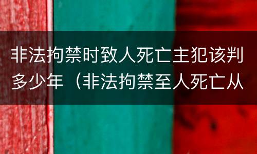 非法拘禁时致人死亡主犯该判多少年（非法拘禁至人死亡从犯判多久）