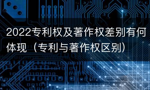 2022专利权及著作权差别有何体现（专利与著作权区别）