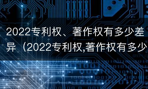 2022专利权、著作权有多少差异（2022专利权,著作权有多少差异呢）