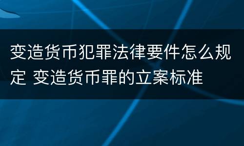 变造货币犯罪法律要件怎么规定 变造货币罪的立案标准