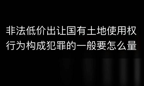 非法低价出让国有土地使用权行为构成犯罪的一般要怎么量刑