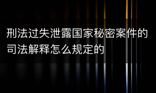 刑法过失泄露国家秘密案件的司法解释怎么规定的