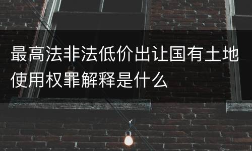 最高法非法低价出让国有土地使用权罪解释是什么