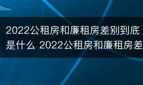 2022公租房和廉租房差别到底是什么 2022公租房和廉租房差别到底是什么样的