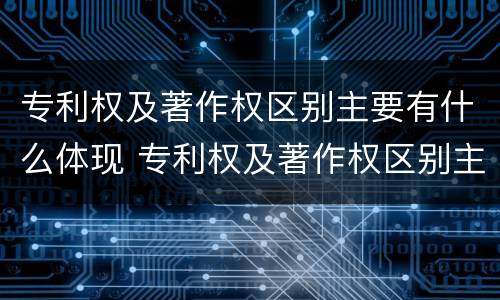专利权及著作权区别主要有什么体现 专利权及著作权区别主要有什么体现