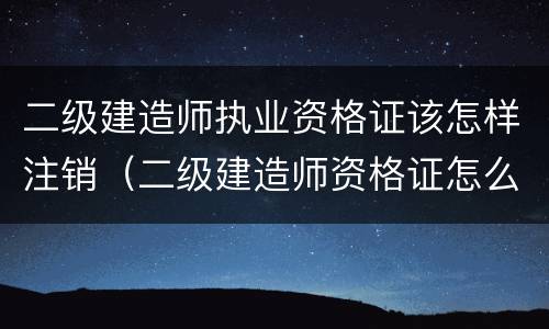 二级建造师执业资格证该怎样注销（二级建造师资格证怎么注销）