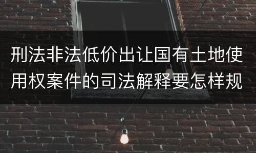 刑法非法低价出让国有土地使用权案件的司法解释要怎样规定