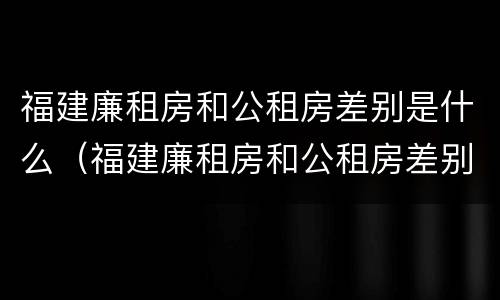 福建廉租房和公租房差别是什么（福建廉租房和公租房差别是什么呢）