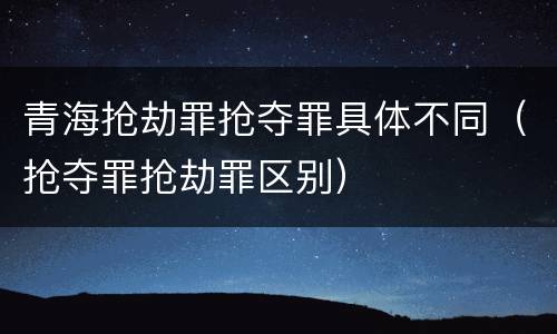 青海抢劫罪抢夺罪具体不同（抢夺罪抢劫罪区别）