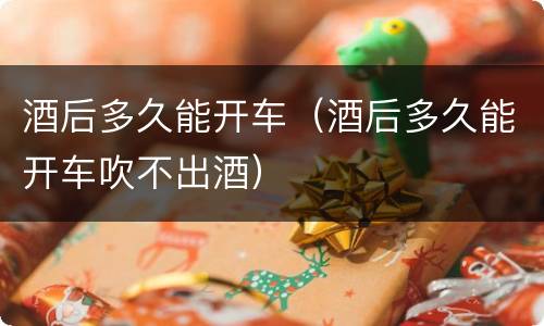 酒后多久能开车(酒后多久能开车吹不出酒)