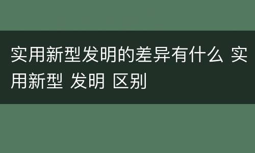 实用新型发明的差异有什么 实用新型 发明 区别