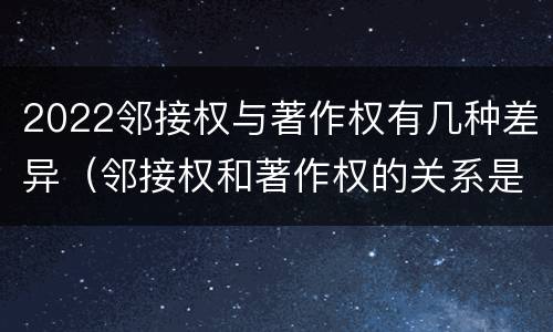 2022邻接权与著作权有几种差异（邻接权和著作权的关系是什么）