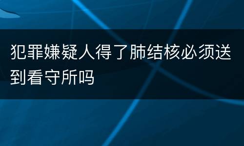 犯罪嫌疑人得了肺结核必须送到看守所吗