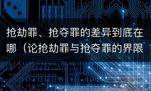 抢劫罪、抢夺罪的差异到底在哪（论抢劫罪与抢夺罪的界限）
