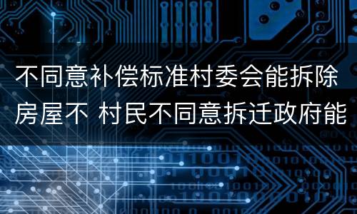 不同意补偿标准村委会能拆除房屋不 村民不同意拆迁政府能拆吗