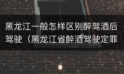 黑龙江一般怎样区别醉驾酒后驾驶（黑龙江省醉酒驾驶定罪量刑标准）