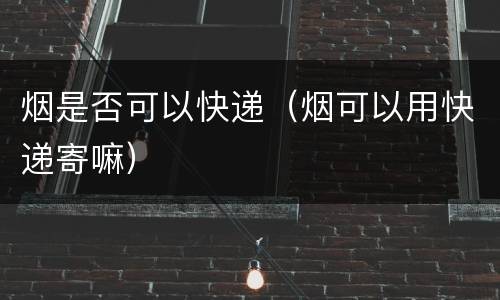 烟是否可以快递（烟可以用快递寄嘛）