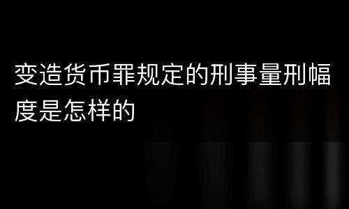 变造货币罪规定的刑事量刑幅度是怎样的