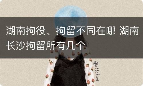湖南拘役、拘留不同在哪 湖南长沙拘留所有几个