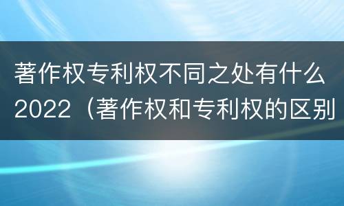 著作权专利权不同之处有什么2022（著作权和专利权的区别和联系）