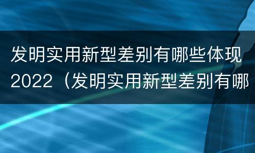 发明实用新型差别有哪些体现2022（发明实用新型差别有哪些体现2022年的）