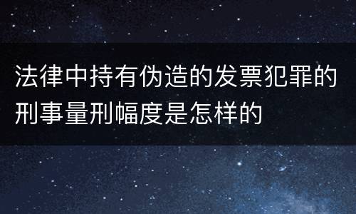 法律中持有伪造的发票犯罪的刑事量刑幅度是怎样的