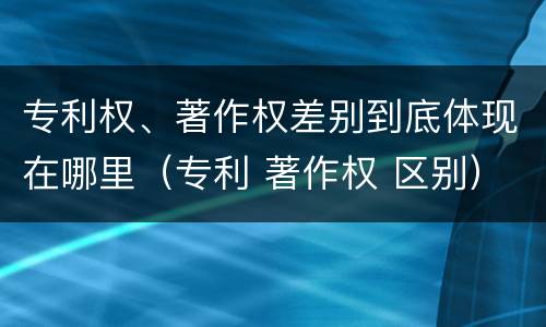专利权、著作权差别到底体现在哪里（专利 著作权 区别）