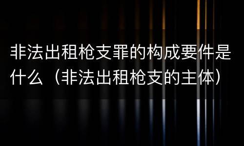 非法出租枪支罪的构成要件是什么（非法出租枪支的主体）