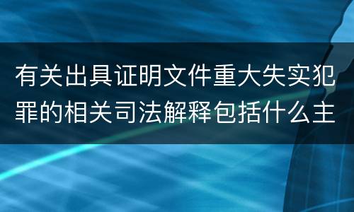 有关出具证明文件重大失实犯罪的相关司法解释包括什么主要内容
