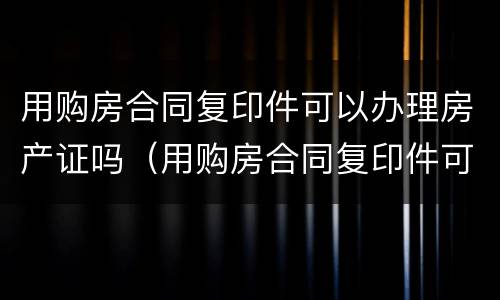 用购房合同复印件可以办理房产证吗（用购房合同复印件可以办理房产证吗有效吗）