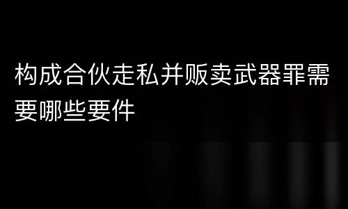 构成合伙走私并贩卖武器罪需要哪些要件