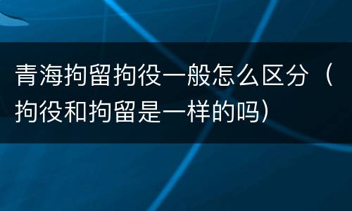 青海拘留拘役一般怎么区分（拘役和拘留是一样的吗）