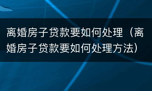 离婚房子贷款要如何处理（离婚房子贷款要如何处理方法）