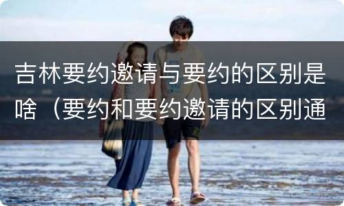 吉林要约邀请与要约的区别是啥（要约和要约邀请的区别通俗）