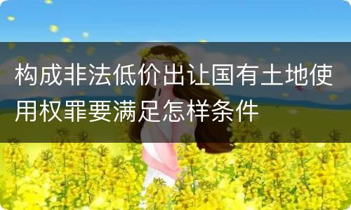 构成非法低价出让国有土地使用权罪要满足怎样条件