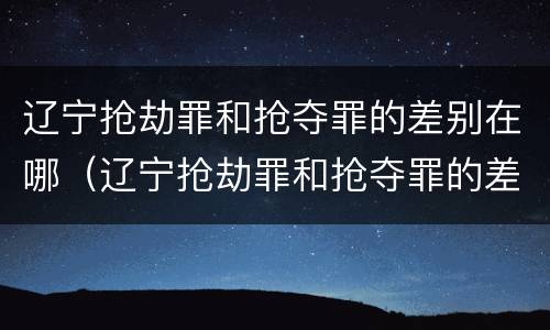 辽宁抢劫罪和抢夺罪的差别在哪（辽宁抢劫罪和抢夺罪的差别在哪里）