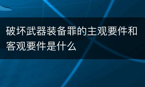 破坏武器装备罪的主观要件和客观要件是什么
