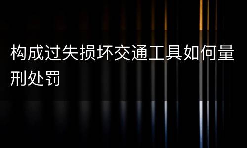 构成过失损坏交通工具如何量刑处罚