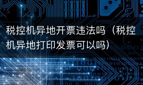 税控机异地开票违法吗（税控机异地打印发票可以吗）