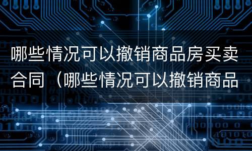 哪些情况可以撤销商品房买卖合同（哪些情况可以撤销商品房买卖合同登记）