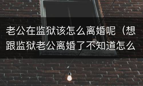 老公在监狱该怎么离婚呢（想跟监狱老公离婚了不知道怎么办）