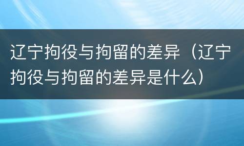 辽宁拘役与拘留的差异（辽宁拘役与拘留的差异是什么）