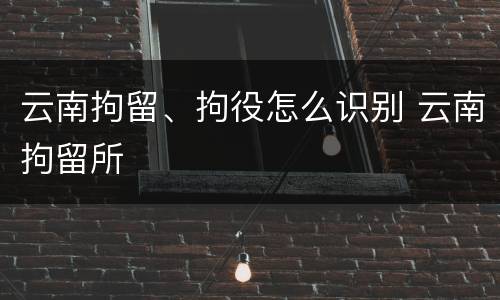 云南拘留、拘役怎么识别 云南拘留所