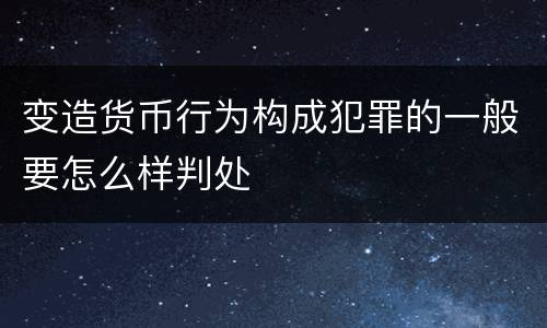 变造货币行为构成犯罪的一般要怎么样判处