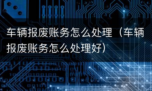 车辆报废账务怎么处理（车辆报废账务怎么处理好）