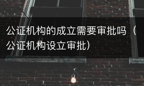 公证机构的成立需要审批吗（公证机构设立审批）