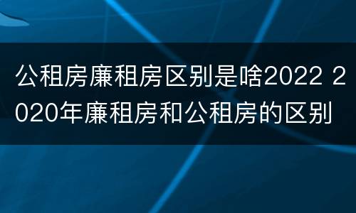 公租房廉租房区别是啥2022 2020年廉租房和公租房的区别