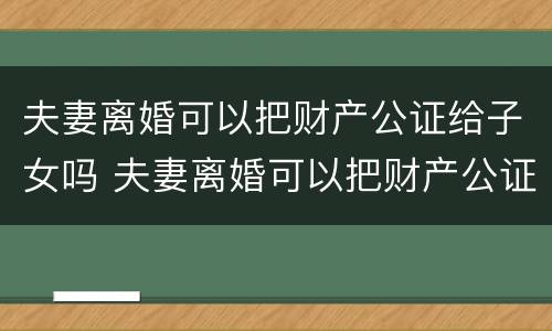 夫妻离婚可以把财产公证给子女吗 夫妻离婚可以把财产公证给子女吗