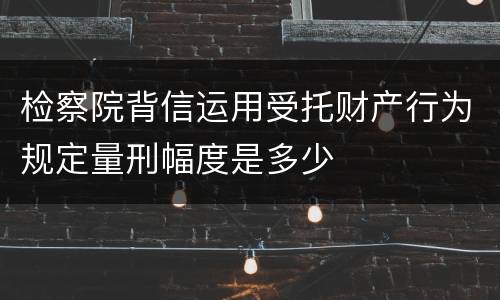 检察院背信运用受托财产行为规定量刑幅度是多少