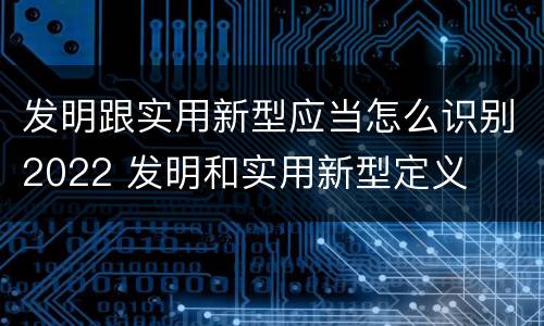 发明跟实用新型应当怎么识别2022 发明和实用新型定义